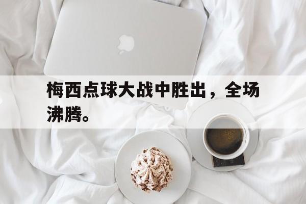 开云综合app登录入口-梅西点球大战中胜出，全场沸腾。后缀