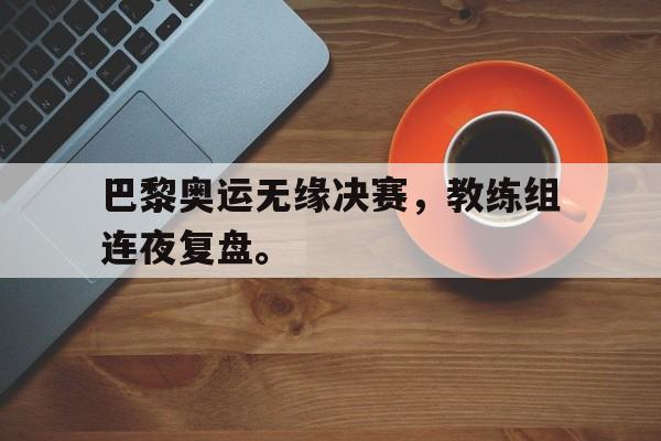 开云综合app登录入口-巴黎奥运无缘决赛，教练组连夜复盘。