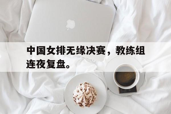 开云综合app登录入口-中国女排无缘决赛，教练组连夜复盘。
