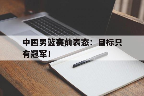 开云综合app官方官网-中国男篮赛前表态：目标只有冠军！