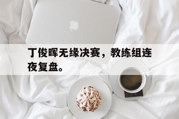 开云综合app官方官网-丁俊晖无缘决赛，教练组连夜复盘。