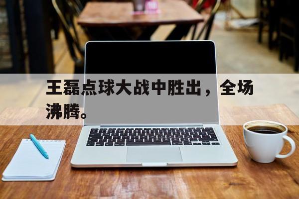 开云综合app登录入口-王磊点球大战中胜出，全场沸腾。