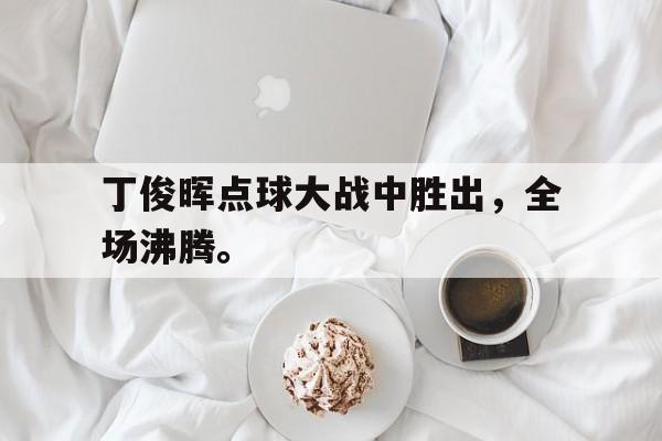 开云综合app登录入口-丁俊晖点球大战中胜出，全场沸腾。