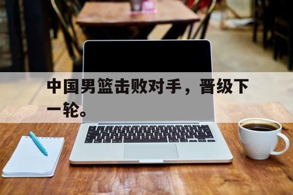 开云综合app登录入口-中国男篮击败对手，晋级下一轮。
