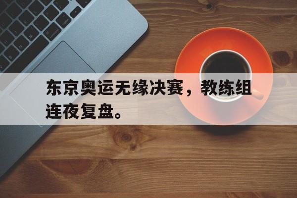 开云综合app官方官网-东京奥运无缘决赛，教练组连夜复盘。