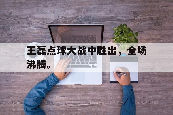 开云综合app官方官网-王磊点球大战中胜出，全场沸腾。