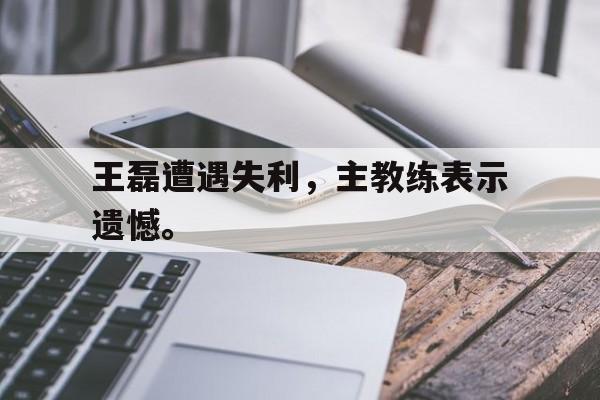 开云综合app官方官网-王磊遭遇失利，主教练表示遗憾。