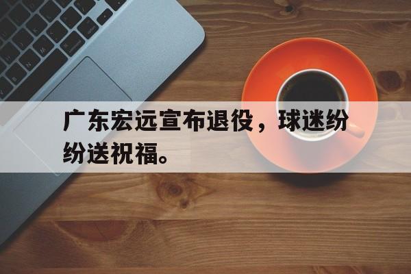 开云综合app登录入口-广东宏远宣布退役，球迷纷纷送祝福。
