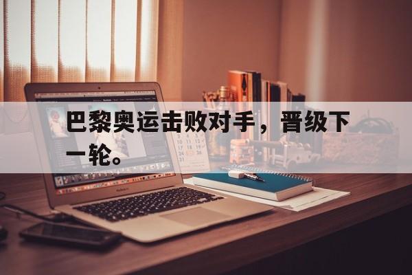 开云综合app官方官网-巴黎奥运击败对手，晋级下一轮。