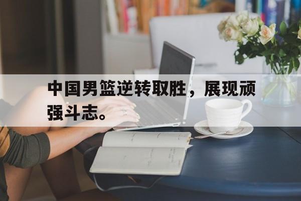 开云综合app官方官网-中国男篮逆转取胜，展现顽强斗志。