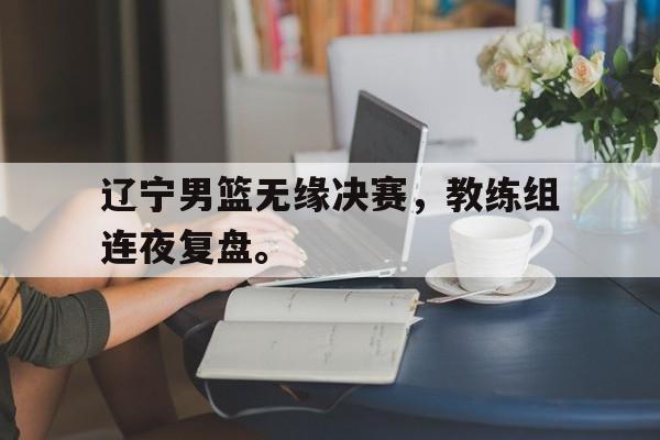 开云综合app官方官网-辽宁男篮无缘决赛，教练组连夜复盘。