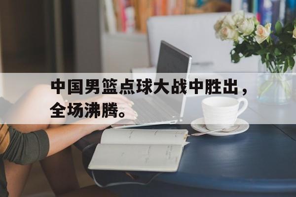 开云综合app官方官网-中国男篮点球大战中胜出，全场沸腾。