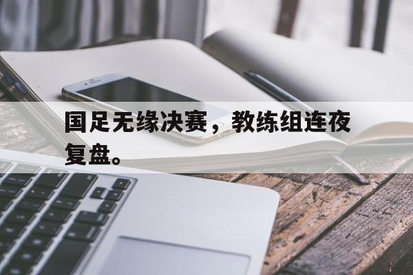开云综合app登录入口-国足无缘决赛，教练组连夜复盘。