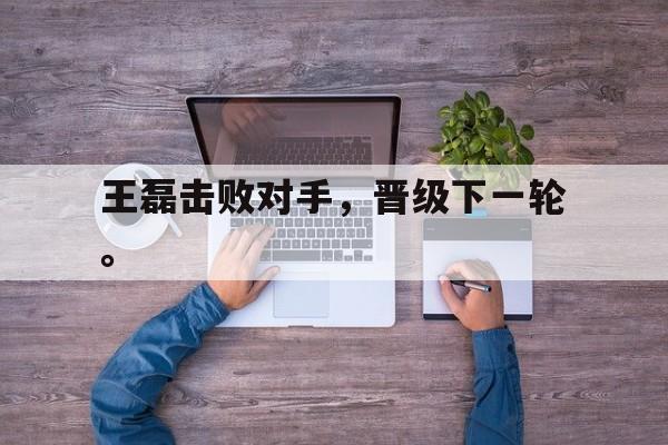 开云综合app官方官网-王磊击败对手，晋级下一轮。