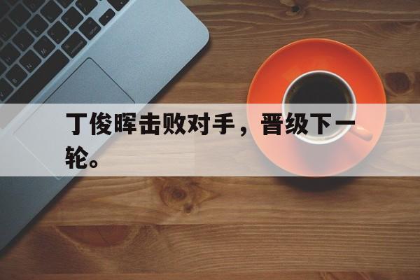 开云综合app登录入口-丁俊晖击败对手，晋级下一轮。