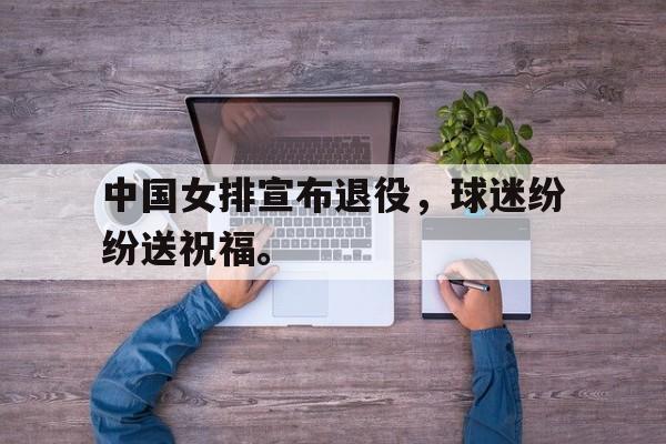 开云综合app官方官网-中国女排宣布退役，球迷纷纷送祝福。