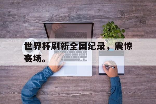 开云综合app官方官网-世界杯刷新全国纪录，震惊赛场。