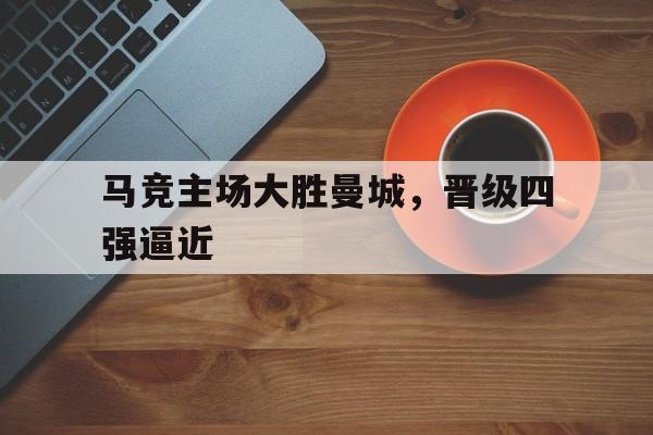 开云综合app官方官网-马竞主场大胜曼城，晋级四强逼近