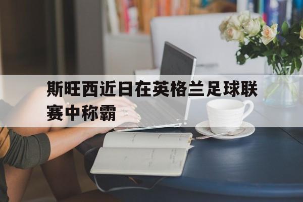 开云综合app官方官网-斯旺西近日在英格兰足球联赛中称霸