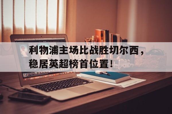 开云综合app登录入口-利物浦主场比战胜切尔西，稳居英超榜首位置！