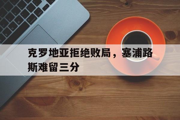 开云综合app官方官网-克罗地亚拒绝败局，塞浦路斯难留三分