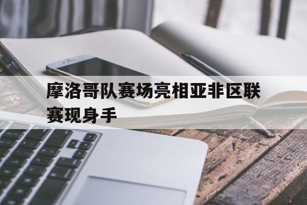 开云综合app登录入口-摩洛哥队赛场亮相亚非区联赛现身手