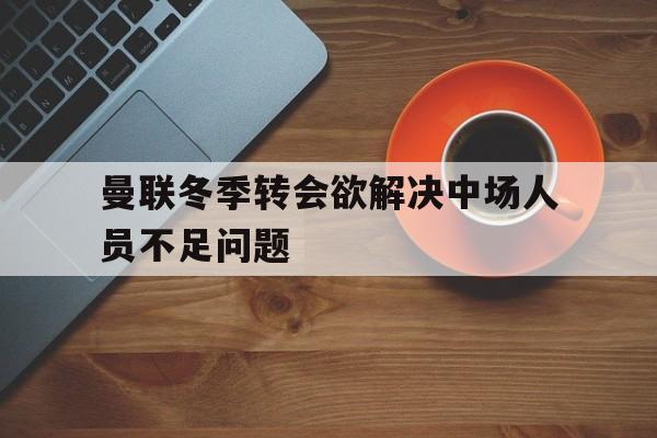 开云综合app官方官网-曼联冬季转会欲解决中场人员不足问题