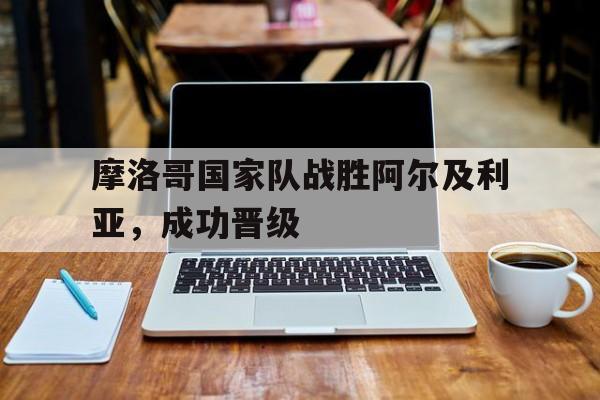 开云综合app登录入口-摩洛哥国家队战胜阿尔及利亚，成功晋级