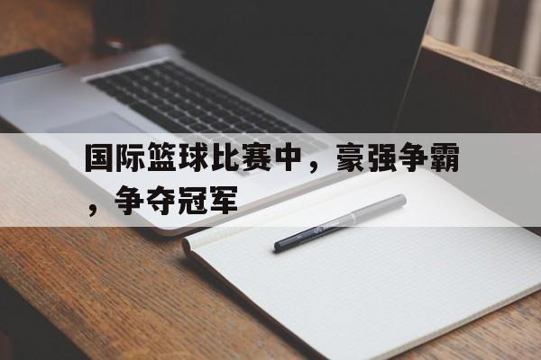 开云综合app登录入口-国际篮球比赛中，豪强争霸，争夺冠军