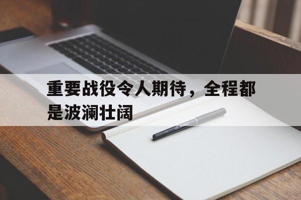 开云综合app官方官网-重要战役令人期待，全程都是波澜壮阔