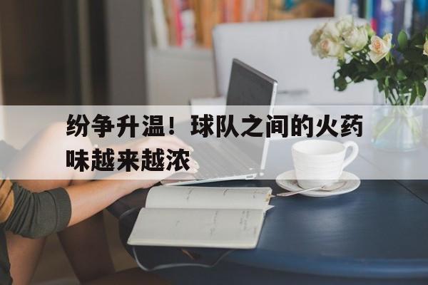 开云综合app官方官网-纷争升温！球队之间的火药味越来越浓