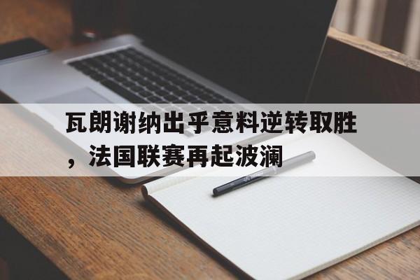 开云综合app官方官网-瓦朗谢纳出乎意料逆转取胜，法国联赛再起波澜
