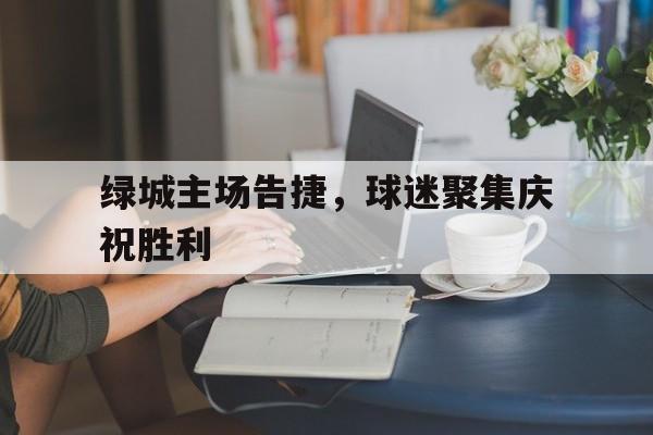 开云综合app登录入口-绿城主场告捷，球迷聚集庆祝胜利